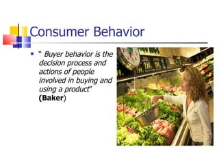 Consumer Behavior “  Buyer behavior is the decision process and actions of people involved in buying and using a product ”  (Baker ) 