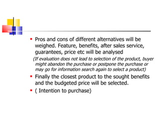 Pros and cons of different alternatives will be weighed. Feature, benefits, after sales service, guarantees, price etc will be analysed (If evaluation does not lead to selection of the product, buyer might abandon the purchase or postpone the purchase or may go for information search again to select a product) Finally the closest product to the sought benefits and the budgeted price will be selected.  ( Intention to purchase) 