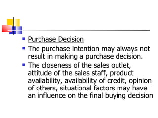 Purchase Decision The purchase intention may always not result in making a purchase decision.  The closeness of the sales outlet, attitude of the sales staff, product availability, availability of credit, opinion of others, situational factors may have an influence on the final buying decision 