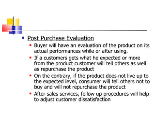Post Purchase Evaluation Buyer will have an evaluation of the product on its actual performances while or after using. If a customers gets what he expected or more from the product customer will tell others as well as repurchase the product On the contrary, if the product does not live up to the expected level, consumer will tell others not to buy and will not repurchase the product After sales services, follow up procedures will help to adjust customer dissatisfaction 