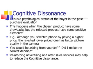 Cognitive Dissonance This is a psychological status of the buyer in the post purchase evaluation This happens when the chosen product have some drawbacks but the rejected product have some positive elements” E.g.. Although you selected phone by paying a higher price, the rejected lower priced one has better picture quality in the camera You would be asking from yourself ”  Did I make the correct decision” Reinforcing advertising and after sales services may help to reduce the Cognitive dissonance. 