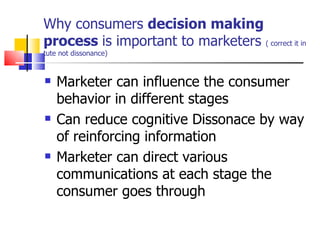 Why consumers  decision making process  is important to marketers  ( correct it in tute not dissonance) Marketer can influence the consumer behavior in different stages Can reduce cognitive Dissonace by way of reinforcing information Marketer can direct various communications at each stage the consumer goes through  