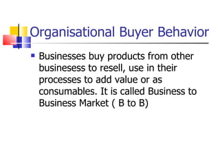 Organisational Buyer Behavior Businesses buy products from other businesess to resell, use in their processes to add value or as consumables. It is called Business to Business Market ( B to B) 