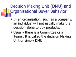 Decision Making Unit (DMU) and Organisational Buyer Behavior In an organisation, such as a company, an individual will not usually make the decision alone to buy products. Usually there is a Committee or a Team . It is called the decision Making Unit or simply  DMU 