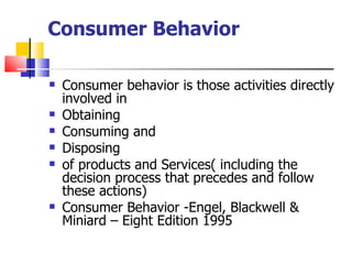 Consumer Behavior Consumer behavior is those activities directly involved in  Obtaining Consuming and Disposing of products and Services( including the decision process that precedes and follow these actions)  Consumer Behavior -Engel, Blackwell & Miniard – Eight Edition 1995 