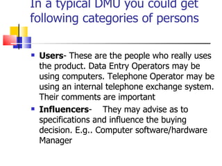 In a typical DMU you could get following categories of persons Users - These are the people who really uses the product. Data Entry Operators may be using computers. Telephone Operator may be using an internal telephone exchange system. Their comments are important Influencers -  They may advise as to specifications and influence the buying decision. E.g.. Computer software/hardware Manager 