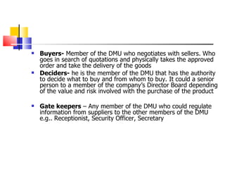 Buyers-  Member of the DMU who negotiates with sellers. Who goes in search of quotations and physically takes the approved order and take the delivery of the goods   Deciders-  he is the member of the DMU that has the authority to decide what to buy and from whom to buy. It could a senior person to a member of the company’s Director Board depending of the value and risk involved with the purchase of the product Gate keepers  – Any member of the DMU who could regulate information from suppliers to the other members of the DMU e.g.. Receptionist, Security Officer, Secretary 