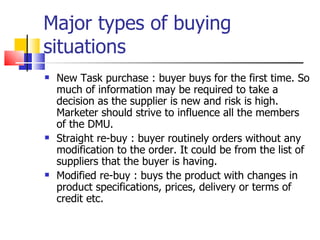 Major types of buying situations New Task purchase : buyer buys for the first time. So much of information may be required to take a decision as the supplier is new and risk is high. Marketer should strive to influence all the members of the DMU. Straight re-buy : buyer routinely orders without any modification to the order. It could be from the list of suppliers that the buyer is having. Modified re-buy : buys the product with changes in product specifications, prices, delivery or terms of credit etc. 