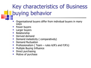 Key characteristics of Business buying behavior  Organisational buyers differ from individual buyers in many ways Fewer buyers Larger buyers Relationship Derived demand Demand inelasticity ( comparatively) Demand fluctuation  Professionalism ( Team – rules A/R’s and F/R’s) Multiple Buying Influence Direct purchasing Motive of purchase 