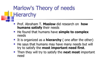 Marlow's Theory of needs Hierarchy Prof. Abraham T.  Maslow  did research on  how humans satisfy  their needs He found that humans have  simple to complex  needs It is organized as a  hierarchy  ( one after the other)  He says that humans may have many needs but will try to satisfy the  most important need first . Then they will try to satisfy the  next most  important need  