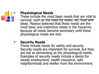 Physiological Needs These include the most basic needs that are vital to survival, such as the need for water, air, food and sleep. Maslow believed that these needs are the most basic and instinctive needs in the hierarchy because all needs become secondary until these physiological needs are met.  Security Needs These include needs for safety and security. Security needs are important for survival, but they are not as demanding as the physiological needs. Examples of security needs include a desire for steady employment, health insurance, safe neighborhoods and shelter from the environment.  