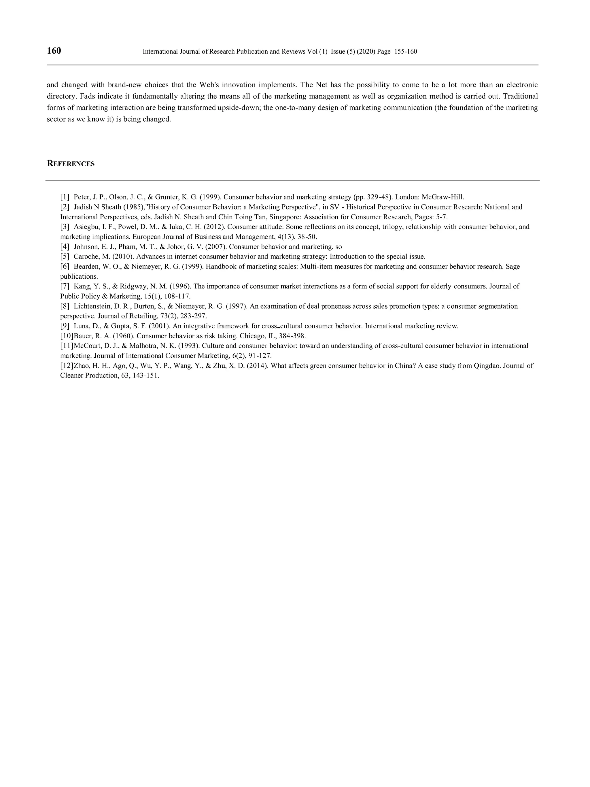 160 International Journal of Research Publication and Reviews Vol (1) Issue (5) (2020) Page 155-160
and changed with brand-new choices that the Web's innovation implements. The Net has the possibility to come to be a lot more than an electronic
directory. Fads indicate it fundamentally altering the means all of the marketing management as well as organization method is carried out. Traditional
forms of marketing interaction are being transformed upside-down; the one-to-many design of marketing communication (the foundation of the marketing
sector as we know it) is being changed.
REFERENCES
[1] Peter, J. P., Olson, J. C., & Grunter, K. G. (1999). Consumer behavior and marketing strategy (pp. 329-48). London: McGraw-Hill.
[2] Jadish N Sheath (1985),"History of Consumer Behavior: a Marketing Perspective", in SV - Historical Perspective in Consumer Research: National and
International Perspectives, eds. Jadish N. Sheath and Chin Toing Tan, Singapore: Association for Consumer Research, Pages: 5-7.
[3] Asiegbu, I. F., Powel, D. M., & Iuka, C. H. (2012). Consumer attitude: Some reflections on its concept, trilogy, relationship with consumer behavior, and
marketing implications. European Journal of Business and Management, 4(13), 38-50.
[4] Johnson, E. J., Pham, M. T., & Johor, G. V. (2007). Consumer behavior and marketing. so
[5] Caroche, M. (2010). Advances in internet consumer behavior and marketing strategy: Introduction to the special issue.
[6] Bearden, W. O., & Niemeyer, R. G. (1999). Handbook of marketing scales: Multi-item measures for marketing and consumer behavior research. Sage
publications.
[7] Kang, Y. S., & Ridgway, N. M. (1996). The importance of consumer market interactions as a form of social support for elderly consumers. Journal of
Public Policy & Marketing, 15(1), 108-117.
[8] Lichtenstein, D. R., Burton, S., & Niemeyer, R. G. (1997). An examination of deal proneness across sales promotion types: a consumer segmentation
perspective. Journal of Retailing, 73(2), 283-297.
[9] Luna, D., & Gupta, S. F. (2001). An integrative framework for cross cultural consumer behavior. International marketing review.
[10]Bauer, R. A. (1960). Consumer behavior as risk taking. Chicago, IL, 384-398.
[11]McCourt, D. J., & Malhotra, N. K. (1993). Culture and consumer behavior: toward an understanding of cross-cultural consumer behavior in international
marketing. Journal of International Consumer Marketing, 6(2), 91-127.
[12]Zhao, H. H., Ago, Q., Wu, Y. P., Wang, Y., & Zhu, X. D. (2014). What affects green consumer behavior in China? A case study from Qingdao. Journal of
Cleaner Production, 63, 143-151.
 