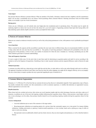 INTERNATIONAL JOURNAL OF RESEARCH PUBLICATION AND REVIEWS VOL (1) ISSUE (5) (2020) PAGE 155-160 157
Team impact
Peer pressure likewise influences customer behavior. What our members of the family, classmates, instant loved ones, neighbors, and also acquaintances
think or do can play a considerable role in our choices. Social psychology affects consumer behavior. Selecting convenience food over home-cooked
dishes, as an example, is just one of such circumstances.
Buying power
Unless you are a billionaire, you will certainly take your budget plan into consideration prior to purchasing choice. The product may be superb, the
marketing might be on factor, but if you do not have the money for it, you won't acquire it. Segmenting customers based upon their buying ability will
help marketing experts identify eligible customers as well as accomplish far better results.
6. Patterns of Consumer Behavior
Behaviors are created as tendencies towards an activity as well as they end up being spontaneous in time, while patterns reveal a predictable psychological
layout.
Area of purchase
When a customer has the capacity and the accessibility to purchase the exact same items in different shops, they are not permanently faithful to any kind
of shop, unless that's the only store they have accessibility to. The quantity of each thing purchased is influenced by the perishability of the item, the
buying power of the purchaser, a device of sale, cost, number of consumers for whom the item is intended, etc. Assessing a purchasing cart can offer
online marketers great deals of consumer understandings.
Time and frequency of purchase
It is just a couple of clicks away. It's the store's duty to meet these needs by determining an acquisition pattern and match its service according to the
moment as well as the frequency of acquisitions. Something to bear in mind: seasonal variations and also regional differences needs to likewise be made
up.
Method of purchase
A consumer can either walk into a shop and get an item right then and also there, or order online as well as pay online through credit card or on delivery.
The approach of purchase can likewise cause More costs from the client (for online shopping, you might also be charged a delivery cost as an example).
The way a client selects to acquire a product also says a great deal regarding the type of consumer he is.
7. Customer Behavior Segmentation
Weinstein, A. T. (1994) Just 33% of the firms that use customer division say they discover it substantially impactful. Client segmentation, types of buyers,
has actually constantly been essential, now that customization, as well as consumer experience, is variables that determine an organization's success,
efficient segmentation is even more vital.
Benefits looked for
When clients look into a product and services, their actions can reveal important insights right into which advantages, functions, and values, make use of
situations, or problems are one of the most vital inspiring variables influencing their acquisition choice. When a client positions a much higher worth on
one or more advantages over the others, these primary benefits looked for are the specifying inspiring variables driving the acquisition choice for that
customer.
Event or timing-based
- Universal celebrations put on most of the customers or the target market.
- Recurring-personal celebrations are acquiring patterns for a private client that consistently repeats over a time period. For instance birthday
celebrations, wedding anniversaries or getaways, month-to-month acquisitions, or even everyday rituals such as picking up a mug of coffee en
route to work every morning.
- Rare-personal events are additionally related to private clients, however, they are extra irregular and spontaneous, as well as therefore harder to
forecast.
 