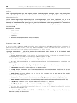 158 International Journal of Research Publication and Reviews Vol (1) Issue (5) (2020) Page 155-160
Usage price
Product or service use is one more typical means to segment consumers by behavior, based upon the frequency at which a client purchases from or
connects with a product and services. Use behavior can be a solid anticipating indicator of loyalty or spin as well as, for that reason, lifetime worth.
Brand commitment status
Dedicated consumers are service's most valuable properties. They are less costly to maintain, typically have the highest lifetime worth, and also can
become brand supporters. By assessing behavior information, consumers can be fractional by their level of commitment so marketing professionals can
comprehend their needs and ensure they are pleasing them. Loyal clients are the ones who ought to obtain special treatment as well as opportunities such
as special incentives programs to nurture as well as reinforce the client connection as well as incentivize ongoing future company.
Individual standing
A few instances are: - Non-users.
- Potential customers.
- Novice customers.
- Regular users.
- Defectors (ex-customers that have actually changed to a competitor).
8. Customer Journey Stage
De Keyser, A., et al (2015) Segmenting the target market base on customer readiness permits marketing professionals to line up communications and
individualize experiences to boost conversion at every phase. Additionally, it aids them to uncover stages where clients are not advancing so they can
determine the most significant challenges and chances for enhancement, even on post purchase behaviors.
Understanding consumer actions is a broad and also challenging task, yet with the ideal research study mix, you can start to obtain an in-depth
understanding of your consumers as well as their motivations.
- Gathering customer behavior data - As the inspirations that affect customer behaviorare so wide, a study mix consisting of a selection of
information will certainly be one of the most durable. Some are much more inexpensive than others.
- Customer Testimonials-- Checking out client testimonials can highlight usual issues or wishes.
- Q&A sites-- These websites can provide you a concept of the inquiries as well as worries that individuals have in relation to your brand,
product or service.
- Surveys-- On the internet studies can be quickly established with sites like Survey Monkey as well as enable you to ask specific concerns.
- Emphasis teams-- Bring a team of consumers together and also ask inquiries straight.
- Keywords research-- An essential of Search Engine Optimization, keyword study can inform you what customers want and the family
member level of rate of interest
- Google Analytics-- Analytics can be utilized to tell you where your traffic is originating from. The Target market tab shows geography,
interests, and also a series of demographics.
- Rival evaluation-- This can give valuable info about consumers that are shopping in your vertical however do not buy from your brand.
- Blog site comments-- Comments on your blog site can be a great way of discovering any kind of inquiries your target market might have.
- Twitter Experts-- Twitter lately launched Experts, a 12,000 solid focus team of US & UK Twitter users.
- Google Trends-- Google Trends can aid you to understand if a topic is becoming essentially preferred.
- Government data-- Government data is readily available free of cost as well as can help you recognize a team, and numerous other sources
can additionally be accessed without charge.
- Social network-- Millions of individuals mirror their lives on social media sites, so details that can improve a number of hairs of customer
behavior can be revealed with the right devices.
 