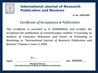 International Journal of Research
Publication and Reviews
This certificate is awarded to N. HARIHARAN, and certifies the
acceptance for publication of research paper entitled A Learning on
Analysis of Consumer Behaviour and Factor of Promoting in
Marketing in “International Journal of Research Publication and
Reviews”, Volume 1, Issue 5, 2020.
Date
Certiﬁcate of Acceptance & Publication
 