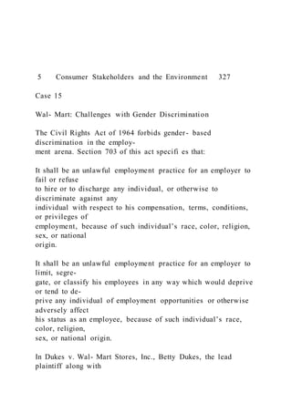 5 Consumer Stakeholders and the Environment 327
Case 15
Wal- Mart: Challenges with Gender Discrimination
The Civil Rights Act of 1964 forbids gender- based
discrimination in the employ-
ment arena. Section 703 of this act specifi es that:
It shall be an unlawful employment practice for an employer to
fail or refuse
to hire or to discharge any individual, or otherwise to
discriminate against any
individual with respect to his compensation, terms, conditions,
or privileges of
employment, because of such individual’s race, color, religion,
sex, or national
origin.
It shall be an unlawful employment practice for an employer to
limit, segre-
gate, or classify his employees in any way which would deprive
or tend to de-
prive any individual of employment opportunities or otherwise
adversely affect
his status as an employee, because of such individual’s race,
color, religion,
sex, or national origin.
In Dukes v. Wal- Mart Stores, Inc., Betty Dukes, the lead
plaintiff along with
 
