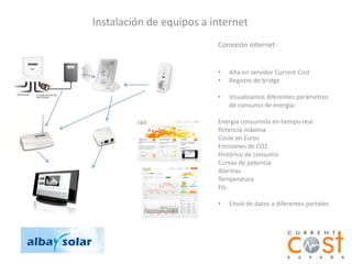 Instalación de equipos a internet
                          Conexión internet:


                          •   Alta en servidor Current Cost
                          •   Registro de bridge

                          •   Visualizamos diferentes parámetros
                              de consumo de energía:

                          Energia consumida en tiempo real
                          Potencia máxima
                          Coste en Euros
                          Emisiones de CO2
                          Histórico de consumo
                          Curvas de potencia
                          Alarmas
                          Temperatura
                          Etc.

                          •   Envió de datos a diferentes portales
 