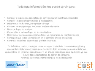 Toda esta información nos puede servir para:


•     Conocer si la potencia contratada es correcta según nuestras necesidades
•     Conocer los consumos vampiros o innecesarios
•     Determinar los hábitos, para poder corregir
•     Conocer los equipos que funcionen inadecuadamente
•     Detectar fugas en equipos
•     Comprobar si existen fugas en las instalaciones
•     Determinar qué equipos necesitan tener un mejor plan de mantenimiento
•     Conseguir que todos se impliquen en el control y ahorro energético
•     Controlar los costes económicos y evitar sorpresas

       En definitiva, podrás conseguir tener un mejor control del consumo energético y
      adecuar la instalación necesaria para tu cliente. Esto se traduce en una instalación
    competitiva en términos económicos y un ahorro económico para tu cliente, ya que
                        incluye todos los factores de patrón de consumo.
                      Además, tu cliente ahorra energía y el planeta gana!
 