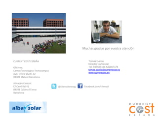 Muchas gracias por vuestra atención


CURRENT COST ESPAÑA                                    Tomás Garcia
                                                       Director Comercial
Oficinas:                                              Tel: 937567469-622057375
Centro Tecnológico Tecnocampus                         tomas.garcia@currentcost.es
Avd. Ernest Lluch, 32                                  www.currentcost.es
08302 Mataró Barcelona

Almacén Central:
C/ Camí Ral 41                   @cliensolenergy    Facebook.com/cliensol
08393 Caldes d’Estrac
Barcelona
 