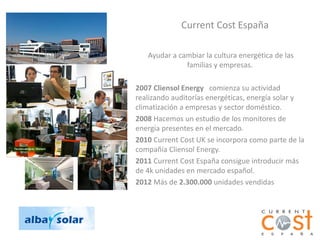 Current Cost España

   Ayudar a cambiar la cultura energética de las
              familias y empresas.

2007 Cliensol Energy comienza su actividad
realizando auditorías energéticas, energía solar y
climatización a empresas y sector doméstico.
2008 Hacemos un estudio de los monitores de
energía presentes en el mercado.
2010 Current Cost UK se incorpora como parte de la
compañía Cliensol Energy.
2011 Current Cost España consigue introducir más
de 4k unidades en mercado español.
2012 Más de 2.300.000 unidades vendidas
 