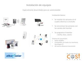 Instalación de equipos
Especialmente desarrollado para ser autoinstalable

                                      Instalación básica:

                                      •   Se instalan los sensores en el
                                          cuadro eléctrico o enchufes

                                      •   Se sincronizan los sensores con
                                          los canales del monitor

                                      •   Se programa el monitor
                                             ( tarifa, hora, canal )

                                      Sistema de transmisión:
                                      • Radio 433Mhz
                                      • Compatible con todos los monitores
                                          tecnología C2
                                      • 40 metros distancia transmisión
 