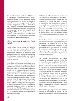 Sin dejar de reconocer que la calidad del aire en 
la ZMVM sigue siendo no adecuada la mayoría 
de los días del año, es justo señalar que tanto la 
concentración, como el número de días que se 
rebasa la norma están muy por debajo de los 322 
días que se registraron en 1997. En el caso de las 
PM10, todas las ciudades han rebasado también al 
menos un día los límites definidos, pero muestran 
una tendencia a la baja, con excepción de la 
ZMVT y la ZMM. Para los demás contaminantes 
medidos, afortunadamente son poco frecuentes 
los días en que sus concentraciones representan 
un riesgo para la salud de las personas. 
¿Qué hacemos y qué nos hace 
falta? 
Se han tomado diversas medidas para reducir la 
emisión de contaminantes y mejorar la calidad 
del aire. Entre ellas destacan la mejora de los 
combustibles, la adopción de tecnologías menos 
contaminantes en los automóviles y programas 
impulsados por las autoridades para limitar la 
emisión de contaminantes tanto de vehículos 
como de industrias. 
En la década de los ochenta, existían las gasolinas 
Nova y Extra que contenían compuestos de plomo, 
pero debido a las elevadas concentraciones de este 
metal en el aire de la Ciudad de México, el gobierno 
acordó con los representantes de la industria 
automotriz en 1986 la gradual eliminación de la 
gasolina con plomo. En este mismo año, Petróleos 
Mexicanos (Pemex) introdujo la gasolina Nova 
Plus con un menor contenido de plomo y en 1990 
comenzó el uso de la gasolina sin plomo Magna 
Sin. Como imaginarás, la exposición a plomo en la 
Ciudad de México se redujo de manera importante 
a partir de la implementación de estas medidas. 
Aunque se impulsaron primero en la Ciudad de 
México y sus alrededores, posteriormente se 
llevaron a cabo en el resto del territorio nacional 
y a partir de 1998 ya no se utiliza gasolina con 
plomo en todo el país. 
También se ha reducido de manera paulatina la 
cantidad de azufre presente en los combustibles, 
tanto en las gasolinas como en el diesel vehicular 
e industrial. Es posible que hayas escuchado 
en las noticias que nuevamente se redujo el 
contenido de azufre en gasolinas; actualmente la 
gasolina Premium UBA (Ultra Bajo Azufre) es la 
que menor cantidad de azufre contiene y a ella 
le sigue la Magna, ambas con calendarios para 
futuras reducciones. En el caso del diesel también 
existe un calendario de reducción de azufre al año 
2012. 
Además de las mejoras en los combustibles, se 
han hecho esfuerzos por mejorar las tecnologías 
automotrices, por ejemplo, a partir de 1986 
se instalaron convertidores catalíticos en los 
automóviles nuevos para disminuir la cantidad 
de emisiones. Entre los programas que se han 
impulsado en algunas ciudades para reducir las 
emisiones de los vehículos están el Hoy no circula 
y la Verificación vehicular. 
Las medidas instrumentadas en varias 
ciudades del país, para reducir o eliminar las 
contingencias ambientales, buscan disminuir la 
concentración de contaminantes atmosféricos 
durante los episodios de altas concentraciones 
de contaminación y proveer de información al 
público para la protección de su salud. También 
existen los programas para mejorar la calidad del 
aire (Proaires) que buscan revertir las tendencias 
de deterioro, ya que incorporan medidas para 
el control y abatimiento de las emisiones de 
contaminantes. A la fecha, las zonas para las que 
se ha desarrollado un Proaire son: Valle de México, 
Guadalajara, Monterrey, Valle de Toluca, Ciudad 
Juárez, Tijuana-Rosarito, Mexicali, Salamanca, 
Valle de Puebla y Michoacán. 
Por otro lado, algunas gasolineras han instalado 
sistemas de recuperación de vapores, se han 
realizado inversiones para disminuir las emisiones 
136 
 