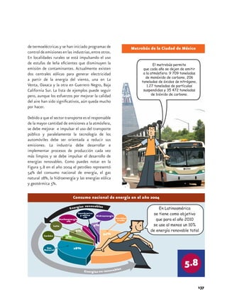 de termoeléctricas y se han iniciado programas de 
control de emisiones en las industrias, entre otros. 
En localidades rurales se está impulsando el uso 
de estufas de leña eficientes que disminuyen la 
emisión de contaminantes. Actualmente existen 
dos centrales eólicas para generar electricidad 
a partir de la energía del viento, una en La 
Venta, Oaxaca y la otra en Guerrero Negro, Baja 
California Sur. La lista de ejemplos puede seguir 
pero, aunque los esfuerzos por mejorar la calidad 
del aire han sido significativos, aún queda mucho 
por hacer. 
Debido a que el sector transporte es el responsable 
de la mayor cantidad de emisiones a la atmósfera, 
se debe mejorar e impulsar el uso del transporte 
público y paralelamente la tecnología de los 
automóviles debe ser orientada a reducir sus 
emisiones. La industria debe desarrollar e 
implementar procesos de producción cada vez 
más limpios y se debe impulsar el desarrollo de 
energías renovables. Como puedes notar en la 
Figura 5.8 en el año 2004 el petróleo representó 
54% del consumo nacional de energía, el gas 
natural 28%, la hidroenergía y las energías eólica 
y geotérmica 5%. 
137 
Metrobús de la Ciudad de México 
El metrobús permite 
que cada año se dejen de emitir 
a la atmósfera: 9 709 toneladas 
de monóxido de carbono, 206 
toneladas de óxidos de nitrógeno, 
1.27 toneladas de partículas 
suspendidas y 35 472 toneladas 
de bióxido de carbono. 
Consumo nacional de energía en el año 2004 
 