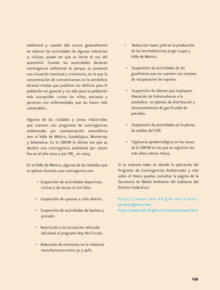 ambiental y cuando ello ocurre generalmente 
se reducen las actividades de algunas industrias 
e, incluso, puede ser que se limite el uso del 
automóvil. Cuando las autoridades declaran 
contingencia ambiental es porque se presentó 
una situación eventual y transitoria, en la que la 
concentración de contaminantes en la atmósfera 
alcanzó niveles que pudieron ser dañinos para la 
población en general y no sólo para la población 
más susceptible –como los niños, ancianos y 
personas con enfermedades que las hacen más 
vulnerables-. 
Algunas de las ciudades y zonas industriales 
que cuentan con programas de contingencias 
ambientales por contaminación atmosférica 
son: el Valle de México, Guadalajara, Monterrey 
y Salamanca. En la ZMVM la última vez que se 
declaró una contingencia ambiental por ozono 
fue en el año 2002 y por PM10 en 2005. 
En el Valle de México, algunas de las medidas que 
se aplican durante una contingencia son: 
• Suspensión de actividades deportivas, 
cívicas y de recreo al aire libre. 
• Suspensión de quemas a cielo abierto. 
• Suspensión de actividades de bacheo y 
pintado. 
• Restricción a la circulación vehicular 
adicional al programa Hoy No Circula. 
• Reducción de emisiones en la industria 
manufacturera entre 30 y 40%. 
• Reducción hasta 50% en la producción 
139 
de las termoeléctricas Jorge Luque y 
Valle de México. 
• Suspensión de actividades de las 
gasolineras que no cuenten con sistema 
de recuperación de vapores. 
• Suspensión de labores que impliquen 
liberación de hidrocarburos a la 
atmósfera en plantas de distribución y 
almacenamiento de gas licuado de 
petróleo. 
• Suspensión de actividades en la planta 
de asfalto del GDF. 
• Vigilancia epidemiológica en las zonas 
de la ZMVM en las que se registren los 
más altos valores Imeca. 
Si te interesa saber en detalle la aplicación del 
Programa de Contingencias Ambientales y más 
sobre el Imeca puedes consultar la página de la 
Secretaría de Medio Ambiente del Gobierno del 
Distrito Federal en: 
h t t p : / / w w w. s m a . d f. g o b . m x / s i m a t / 
pncontingencia.htm 
http://www.sma.df.gob.mx/simat/pnimeca.htm 
 