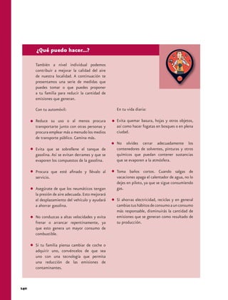 140 
¿Qué puedo hacer...? 
También a nivel individual podemos 
contribuir a mejorar la calidad del aire 
de nuestra localidad. A continuación te 
presentamos una serie de medidas que 
puedes tomar o que puedes proponer 
a tu familia para reducir la cantidad de 
emisiones que generan. 
Con tu automóvil: 
Reduce su uso o al menos procura 
transportarte junto con otras personas y 
procura emplear más a menudo los medios 
de transporte público. Camina más. 
Evita que se sobrellene el tanque de 
gasolina. Así se evitan derrames y que se 
evaporen los compuestos de la gasolina. 
Procura que esté afinado y llévalo al 
servicio. 
Asegúrate de que los neumáticos tengan 
la presión de aire adecuada. Esto mejorará 
el desplazamiento del vehículo y ayudará 
a ahorrar gasolina. 
No conduzcas a altas velocidades y evita 
frenar o arrancar repentinamente, ya 
que esto genera un mayor consumo de 
combustible. 
Si tu familia piensa cambiar de coche o 
adquirir uno, convéncelos de que sea 
uno con una tecnología que permita 
una reducción de las emisiones de 
contaminantes. 
En tu vida diaria: 
Evita quemar basura, hojas y otros objetos, 
así como hacer fogatas en bosques o en plena 
ciudad. 
No olvides cerrar adecuadamente los 
contenedores de solventes, pinturas y otros 
químicos que puedan contener sustancias 
que se evaporen a la atmósfera. 
Toma baños cortos. Cuando salgas de 
vacaciones apaga el calentador de agua, no lo 
dejes en piloto, ya que se sigue consumiendo 
gas. 
Si ahorras electricidad, reciclas y en general 
cambias tus hábitos de consumo a un consumo 
más responsable, disminuirás la cantidad de 
emisiones que se generan como resultado de 
su producción. 
 