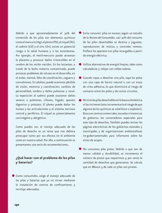 Debido a que aproximadamente el 30% del 
contenido de las pilas son elementos químicos 
como el mercurio (Hg), el plomo (Pb), el níquel (Ni), 
el cadmio (Cd) y el zinc (Zn), existe un potencial 
riesgo a la salud humana y a los ecosistemas. 
Por ejemplo, el metil-mercurio puede atravesar 
la placenta y provocar daños irreversibles en el 
cerebro de los recién nacidos. En los lactantes, a 
través de la leche materna contaminada, puede 
provocar problemas de retraso en el desarrollo, en 
el andar, mental, falta de coordinación, ceguera y 
convulsiones. En adultos, puede ocasionar pérdida 
de visión, memoria y coordinación, cambios de 
personalidad, sordera y daños pulmonar y renal. 
La exposición al cadmio puede ocasionar daños 
severos a pulmones, riñones, hígado, aparato 
digestivo y próstata. El plomo puede dañar los 
huesos y las articulaciones y el sistema nervioso 
central y periférico. El níquel es potencialmente 
carcinógeno y alergénico. 
Como puedes ver, el manejo adecuado de las 
pilas de desecho es un tema que nos debiera 
preocupar tanto por sus efectos en el ambiente 
como en nuestra salud. Por ello, a continuación te 
presentamos una serie de recomendaciones. 
¿Qué hacer con el problema de las pilas 
y baterías? 
Como consumidor, exige el manejo adecuado de 
las pilas y baterías que ya no sirven mediante 
la instalación de centros de confinamiento y 
reciclaje adecuados. 
150 
Evita consumir pilas en exceso; según un estudio 
de la Revista del Consumidor, casi 42% del consumo 
de las pilas desechables se destina a juguetes, 
reproductores de música y controles remoto. 
Prefiere los aparatos con pilas recargables a partir 
de energía eléctrica. 
Utiliza alternativas de energía limpias, tales como 
calculadoras y relojes con celdas solares. 
Cuando vayas a desechar una pila, tapa los polos 
con una capa de barniz natural o con un trozo 
de cinta adhesiva, lo que disminuirá el riesgo de 
contacto entre los polos y de cortos circuitos. 
No tires las pilas desechables en la basura doméstica 
ni las incineres (esto incrementaría el riesgo de que 
algunos de los químicos se volatilicen o exploten). 
Busca en centros comerciales, escuelas o instancias 
de gobierno, los contenedores especiales para 
este tipo de desechos. También puedes revisar las 
páginas electrónicas de los gobiernos estatales y 
municipales y de organizaciones ambientalistas 
no-gubernamentales para informarte sobre los 
sitios de acopio. 
No consumas pilas pirata. Debido a que son de 
menor calidad y durabilidad, se incrementa el 
número de piezas que requerimos y, por tanto la 
cantidad de desechos que generamos. Se calcula 
que en México 5 de cada 10 pilas son piratas. 
 