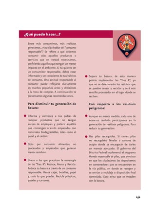 ¿Qué puedo hacer...? 
Entre más consumimos, más residuos 
generamos. ¿Has oído hablar del “consumo 
responsable”? Se refiere a que debemos 
consumir sólo aquellos productos o 
servicios que en verdad necesitamos, 
prefiriendo aquéllos que tengan un menor 
impacto en el ambiente. Si tú quieres ser 
un consumidor responsable, debes estar 
informado y ser consciente de tus hábitos 
de consumo. Una actitud responsable al 
consumir puede reflejarse diariamente 
en muchos pequeños actos y decisiones 
a la hora de comprar. A continuación te 
presentamos algunas recomendaciones. 
Para disminuir tu generación de 
basura: 
Informa y convence a tus padres de 
comprar productos que no tengan 
exceso de empaques y preferir aquéllos 
que contengan o estén empacados con 
materiales biodegradables, tales como el 
papel y el cartón. 
Opta por consumir alimentos no 
procesados y empacados que generan 
menos residuos. 
Únete a los que practican la estrategia 
de las “Tres R”: Reduce, Reusa y Recicla. 
Reduce tu basura a través de un consumo 
responsable. Reusa cajas, botellas, papel 
y todo lo que puedas. Recicla plásticos, 
papeles y cartones. 
151 
Separa tu basura, de esta manera 
podrás implementar las “Tres R”, ya 
que no se deteriorarán los residuos que 
se puedan reusar y reciclar y será más 
sencillo procesarlos en el lugar donde se 
reciben. 
Con respecto a los residuos 
peligrosos: 
Aunque en menor medida, cada uno de 
nosotros también participamos en la 
generación de residuos peligrosos. Para 
reducir tu generación: 
Usa pilas recargables. Si tienes pilas 
no recargables llévalas a centros de 
acopio donde se encargarán de darles 
un manejo adecuado. El gobierno del 
Distrito Federal implementó el programa 
Manejo responsable de pilas, que consiste 
en que los ciudadanos las depositemos 
en contenedores que se encuentran en 
la vía pública, en donde se recogen y 
se envían a reciclaje o disposición final 
controlada. Esto evita que se mezclen 
con la basura. 
 