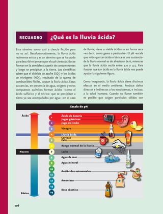 Este término suena casi a ciencia ficción pero 
no es así. Desafortunadamente, la lluvia ácida 
realmente existe y es un término que se ha usado 
para describir el proceso por el cual ciertos ácidos se 
forman en la atmósfera a partir de contaminantes 
y luego se precipitan a la tierra. Los científicos 
saben que el dióxido de azufre (SO2) y los óxidos 
de nitrógeno (NOx), resultado de la quema de 
combustibles fósiles, causan la lluvia ácida. Estas 
sustancias, en presencia de agua, oxígeno y otros 
compuestos químicos forman ácidos –como el 
ácido sulfúrico y el nítrico- que se precipitan a 
tierra ya sea acompañados por agua –en el caso 
126 
RECUADRO ¿Qué es la lluvia ácida? 
Escala de pH 
Ácido de batería 
Jugos gástricos 
Jugo de limón 
Vinagre 
Lluvia ácida 
Cerveza 
Café 
Rango normal de la lluvia 
Leche 
Agua de mar 
Agua mineral 
Antiácidos estomacales 
Amoniaco 
Sosa cáustica 
de lluvia, nieve o niebla ácidas- o en forma seca 
–es decir, como gases o partículas-. El pH -escala 
que mide que tan ácida o básica es una sustancia-de 
la lluvia normal es de alrededor de 6, mientras 
que la lluvia ácida oscila entre 4.0 y 4.5. Para 
ilustrar que tan ácida es la lluvia ácida nos puede 
ayudar la siguiente figura. 
Como imaginarás, la lluvia ácida tiene distintos 
efectos en el medio ambiente. Produce daños 
directos e indirectos a los ecosistemas, e incluso, 
a la salud humana. Cuando no llueve también 
es posible que caigan partículas sólidas con 
 