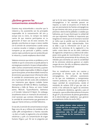 Para poder planear cómo mejorar la 
calidad del aire es necesario conocer 
cuánto contaminamos y quiénes 
contaminan más, lo cual podemos 
saber a través de los inventarios de 
emisiones. 
129 
¿Quiénes generan los 
contaminantes atmosféricos? 
Estamos muy acostumbrados a escuchar que la 
industria y los automóviles son los principales 
responsables de la contaminación del aire y, 
aunque esto es cierto, no siempre nos damos 
cuenta de que nosotros participamos en su 
generación al hacer uso de estos sectores. Por 
ejemplo, contribuimos en mayor o menor medida 
con la emisión de contaminantes cuando vamos 
a nuestras escuelas o trabajos y empleamos un 
transporte ya sea particular o público, cuando 
usamos ropas y productos que son producidos por 
la industria y cuando empleamos electricidad. 
Sabemos entonces que existe un problema y en la 
medida en que lo conozcamos se puede planear la 
estrategia para resolverlo. Un paso indispensable es 
saber cuantos contaminantes emitimos y quienes 
son los principales responsables. En México, al igual 
que en otros países, se han desarrollado inventarios 
de emisiones que proporcionan información sobre 
la cantidad de contaminantes que se liberan al 
aire. A principios del año 2006, sólo contábamos 
con inventarios para algunas ciudades (zonas 
metropolitanas del Valle de México, Guadalajara, 
Monterrey y Valle de Toluca, así como Ciudad 
Juárez, Mexicali, Tijuana-Rosarito, Salamanca 
y el Corredor Industrial El Bajío). Sin embargo, 
actualmente existe un inventario de emisiones a 
nivel nacional, que contiene información sobre 
la cantidad de contaminantes que generamos en 
1999 por fuente emisora y entidad federativa. 
En ese año, la emisión de contaminantes en el país 
llego cerca de 40.5 millones de toneladas, de las 
cuales 58% correspondieron a fuentes naturales 
–es decir, el suelo, la vegetación y las actividades 
volcánicas- y 42% a la contaminación de origen 
humano (Figura 5.4). Tal vez te preguntes por 
qué se le da tanta importancia a las emisiones 
antropogénicas si las naturales parecen ser 
mayores. La razón se encuentra en el hecho de 
que son precisamente las fuentes antropogénicas 
las que tenemos más cerca, ya que se encuentran 
próximas o dentro de los poblados o ciudades que 
habitamos, por lo que disminuyen la calidad del 
aire que respiramos. También es importante que 
tengamos en mente que en el inventario nacional 
se indica que es posible que las emisiones de 
fuentes naturales estén sobreestimadas. Esto 
se debe a que la información con la que se 
calculan las emisiones de la vegetación y los 
suelos –como datos de uso de suelo, cobertura 
de vegetación, temperatura y cobertura de nubes-posee 
cierto grado de incertidumbre. En el caso 
de las emisiones provenientes de los volcanes, los 
métodos para estimarlas así como la variabilidad 
de las emisiones volcánicas generan un amplio 
margen de error. ¡Por ello, no debemos subestimar 
las emisiones antropogénicas! 
Para no complicarnos mucho con cuentas y 
porcentajes te diremos que de las fuentes 
antropogénicas, los vehículos automotores 
en los que nos trasladamos y transportamos 
nuestros productos, son los que produjeron la 
mayor cantidad de contaminantes, siendo el 
monóxido de carbono (CO) el gas que más se 
emitió. A los vehículos les siguen las emisiones 
de la combustión doméstica, agrícola y para el 
transporte –que se refiere básicamente al consumo 
de gas LP- y las emisiones de plantas generadoras 
de la electricidad que empleamos -que generan 
principalmente óxidos de azufre (SOx)-. 
 