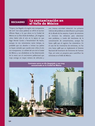 RECUADRO                La contaminación en
                              el Valle de México
“Viajero, has llegado a la región más transparente     una intensa actividad industrial. Los primeros
del aire”. Con estas palabras se refirió el escritor   indicios del problema se identificaron a principios
Alfonso Reyes a lo que ahora es la Ciudad de           de la década de los sesenta. A partir de entonces
México en su libro Visión de Anáhuac. ¿Te imaginas     se iniciaron los esfuerzos para solucionar
cómo habrá sido el aire en la época en que             este problema, a través del monitoreo de la
llegó Hernán Cortés a Tenochtitlan? De hecho,          concentración de contaminantes, aunque fue
aunque no nos remontemos tanto tiempo, es              hasta 1986 que el registro fue sistemático. En
probable que tus abuelos o incluso tus padres          el caso de los inventarios de emisiones, no fue
te hayan contado que cuando eran niños el aire         sino hasta 1988 que se implementó el Sistema
era transparente. La calidad del aire de la Ciudad     Nacional del Inventario de Emisiones de Fuentes
de México y sus alrededores se fue deteriorando        Fijas, así como un proyecto para cuantificar las
de la mano con el crecimiento poblacional que          emisiones en el Valle de México.
trajo consigo un mayor número de vehículos y

                            Contraste entre un día despejado y uno muy
                               contaminado en la Ciudad de México




132
 