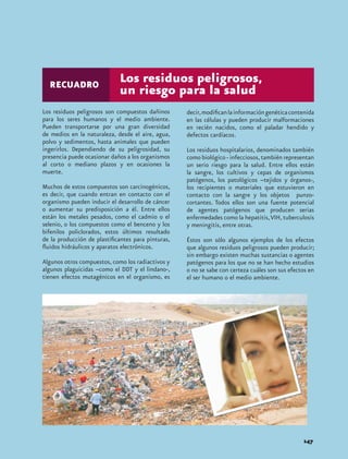 RECUADRO
                             Los residuos peligrosos,
                             un riesgo para la salud
Los residuos peligrosos son compuestos dañinos      decir, modifican la información genética contenida
para los seres humanos y el medio ambiente.         en las células y pueden producir malformaciones
Pueden transportarse por una gran diversidad        en recién nacidos, como el paladar hendido y
de medios en la naturaleza, desde el aire, agua,    defectos cardíacos.
polvo y sedimentos, hasta animales que pueden
ingerirlos. Dependiendo de su peligrosidad, su      Los residuos hospitalarios, denominados también
presencia puede ocasionar daños a los organismos    como biológico - infecciosos, también representan
al corto o mediano plazos y en ocasiones la         un serio riesgo para la salud. Entre ellos están
muerte.                                             la sangre, los cultivos y cepas de organismos
                                                    patógenos, los patológicos –tejidos y órganos-,
Muchos de estos compuestos son carcinogénicos,      los recipientes o materiales que estuvieron en
es decir, que cuando entran en contacto con el      contacto con la sangre y los objetos punzo-
organismo pueden inducir el desarrollo de cáncer    cortantes. Todos ellos son una fuente potencial
o aumentar su predisposición a él. Entre ellos      de agentes patógenos que producen serias
están los metales pesados, como el cadmio o el      enfermedades como la hepatitis, VIH, tuberculosis
selenio, o los compuestos como el benceno y los     y meningitis, entre otras.
bifenilos policlorados, estos últimos resultado
de la producción de plastificantes para pinturas,   Éstos son sólo algunos ejemplos de los efectos
fluidos hidráulicos y aparatos electrónicos.        que algunos residuos peligrosos pueden producir;
                                                    sin embargo existen muchas sustancias o agentes
Algunos otros compuestos, como los radiactivos y    patógenos para los que no se han hecho estudios
algunos plaguicidas –como el DDT y el lindano-,     o no se sabe con certeza cuáles son sus efectos en
tienen efectos mutagénicos en el organismo, es      el ser humano o el medio ambiente.




                                                                                                 147
 