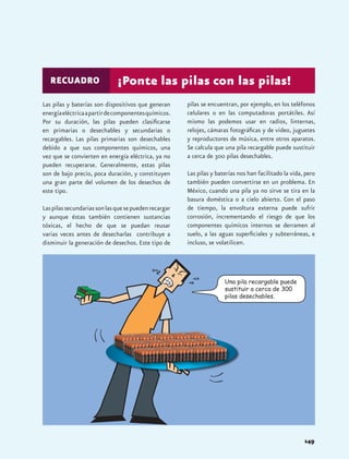 RECUADRO                   ¡Ponte las pilas con las pilas!
Las pilas y baterías son dispositivos que generan      pilas se encuentran, por ejemplo, en los teléfonos
energía eléctrica a partir de componentes químicos.    celulares o en las computadoras portátiles. Así
Por su duración, las pilas pueden clasificarse         mismo las podemos usar en radios, linternas,
en primarias o desechables y secundarias o             relojes, cámaras fotográficas y de video, juguetes
recargables. Las pilas primarias son desechables       y reproductores de música, entre otros aparatos.
debido a que sus componentes químicos, una             Se calcula que una pila recargable puede sustituir
vez que se convierten en energía eléctrica, ya no      a cerca de 300 pilas desechables.
pueden recuperarse. Generalmente, estas pilas
son de bajo precio, poca duración, y constituyen       Las pilas y baterías nos han facilitado la vida, pero
una gran parte del volumen de los desechos de          también pueden convertirse en un problema. En
este tipo.                                             México, cuando una pila ya no sirve se tira en la
                                                       basura doméstica o a cielo abierto. Con el paso
Las pilas secundarias son las que se pueden recargar   de tiempo, la envoltura externa puede sufrir
y aunque éstas también contienen sustancias            corrosión, incrementando el riesgo de que los
tóxicas, el hecho de que se puedan reusar              componentes químicos internos se derramen al
varias veces antes de desecharlas contribuye a         suelo, a las aguas superficiales y subterráneas, e
disminuir la generación de desechos. Este tipo de      incluso, se volatilicen.




                                                                      Una pila recargable puede
                                                                      sustituir a cerca de 300
                                                                      pilas desechables.




                                                                                                       149
 