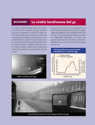 RECUADRO                  La niebla londinense del 52
En Londres, capital del Reino Unido, del viernes     A partir de esta situación se promulgaron en el
5 al martes 9 de diciembre de 1952 murieron          Reino Unido las Leyes del Aire Limpio –en 1956 y
cerca de 4 mil personas al cubrirse la ciudad con    1968- que prohibieron a los residentes de las áreas
una intensa niebla que se estacionó y atrapó los     urbanas y a los operadores de fábricas el empleo
contaminantes emitidos por las chimeneas y los       de combustibles generadores de humos que
automóviles de la ciudad. A lo largo de esos días,   pudieran poner de nuevo en riesgo la salud de la
las concentraciones de partículas suspendidas en     población ante un nuevo fenómeno climatológico
la niebla alcanzaron en algunas zonas 40 veces       de este tipo.
los niveles normales, mientras que el bióxido de
azufre (SO2) aumentó su concentración cerca de           Concentración de contaminantes
7 veces.                                                 atmosféricos en Londres, 1952
                                                        microgramos por metro cúbico




                                                                                                    partes por millón
 