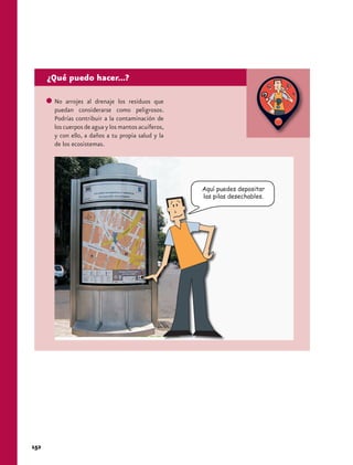 ¿Qué puedo hacer...?

       No arrojes al drenaje los residuos que
       puedan considerarse como peligrosos.
       Podrías contribuir a la contaminación de
       los cuerpos de agua y los mantos acuíferos,
       y con ello, a daños a tu propia salud y la
       de los ecosistemas.




                                                     Aquí puedes depositar
                                                     las pilas desechables.




152
 
