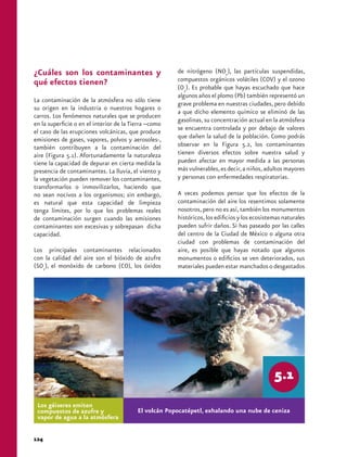 ¿Cuáles son los contaminantes y                        de nitrógeno (NOx), las partículas suspendidas,
qué efectos tienen?                                    compuestos orgánicos volátiles (COV) y el ozono
                                                       (O3). Es probable que hayas escuchado que hace
                                                       algunos años el plomo (Pb) también representó un
La contaminación de la atmósfera no sólo tiene
                                                       grave problema en nuestras ciudades, pero debido
su origen en la industria o nuestros hogares o
                                                       a que dicho elemento químico se eliminó de las
carros. Los fenómenos naturales que se producen
                                                       gasolinas, su concentración actual en la atmósfera
en la superficie o en el interior de la Tierra –como
el caso de las erupciones volcánicas, que produce      se encuentra controlada y por debajo de valores
emisiones de gases, vapores, polvos y aerosoles-,      que dañen la salud de la población. Como podrás
también contribuyen a la contaminación del             observar en la Figura 5.2, los contaminantes
aire (Figura 5.1). Afortunadamente la naturaleza       tienen diversos efectos sobre nuestra salud y
tiene la capacidad de depurar en cierta medida la      pueden afectar en mayor medida a las personas
presencia de contaminantes. La lluvia, el viento y     más vulnerables, es decir, a niños, adultos mayores
la vegetación pueden remover los contaminantes,        y personas con enfermedades respiratorias.
transformarlos o inmovilizarlos, haciendo que
no sean nocivos a los organismos; sin embargo,         A veces podemos pensar que los efectos de la
es natural que esta capacidad de limpieza              contaminación del aire los resentimos solamente
tenga límites, por lo que los problemas reales         nosotros, pero no es así, también los monumentos
de contaminación surgen cuando las emisiones           históricos, los edificios y los ecosistemas naturales
contaminantes son excesivas y sobrepasan dicha         pueden sufrir daños. Si has paseado por las calles
capacidad.                                             del centro de la Ciudad de México o alguna otra
                                                       ciudad con problemas de contaminación del
Los principales contaminantes relacionados             aire, es posible que hayas notado que algunos
con la calidad del aire son el bióxido de azufre       monumentos o edificios se ven deteriorados, sus
(SO2), el monóxido de carbono (CO), los óxidos         materiales pueden estar manchados o desgastados




 Los géiseres emiten
 compuestos de azufre y                   El volcán Popocatépetl, exhalando una nube de ceniza
 vapor de agua a la atmósfera


124
 