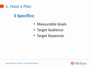 1. Have a Plan

           3 Specifics:
                                      • Measurable Goals
                                      • Target Audience
                                      • Target Keywords




Tweet @SEOcom questions – Hashtag #SEOwebinar
 