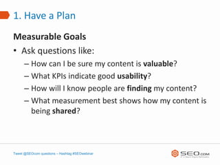 1. Have a Plan
Measurable Goals
• Ask questions like:
      – How can I be sure my content is valuable?
      – What KPIs indicate good usability?
      – How will I know people are finding my content?
      – What measurement best shows how my content is
        being shared?



Tweet @SEOcom questions – Hashtag #SEOwebinar
 
