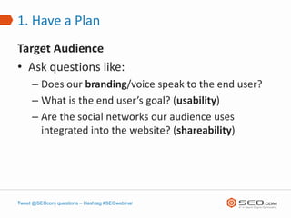 1. Have a Plan
Target Audience
• Ask questions like:
     – Does our branding/voice speak to the end user?
     – What is the end user’s goal? (usability)
     – Are the social networks our audience uses
       integrated into the website? (shareability)




Tweet @SEOcom questions – Hashtag #SEOwebinar
 