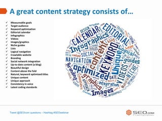 A great content strategy consists of…
   Measureable goals
   Target audience
   Keyword optimization
   Editorial calendar
   Infographics
   Videos
   Images/graphics
   Niche guides
   Lists
   Logical navigation
   Crawlable website
   Branding
   Social network integration
   Up-to-date content (a blog)
   Beautiful design
   Content above the fold
   Natural, keyword optimized titles
   Unique content
   Unique approach
   Consistency in voice
   Latest coding standards




    Tweet @SEOcom questions – Hashtag #SEOwebinar
 