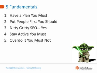 5 Fundamentals
1.   Have a Plan You Must
2.   Put People First You Should
3.   Nitty Gritty SEO… Yes
4.   Stay Active You Must
5.   Overdo It You Must Not




Tweet @SEOcom questions – Hashtag #SEOwebinar
 