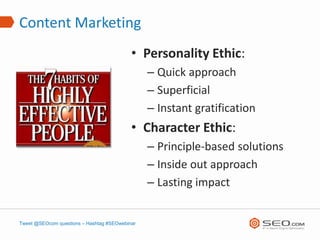 Content Marketing
                                           • Personality Ethic:
                                                – Quick approach
                                                – Superficial
                                                – Instant gratification
                                           • Character Ethic:
                                                – Principle-based solutions
                                                – Inside out approach
                                                – Lasting impact


Tweet @SEOcom questions – Hashtag #SEOwebinar
 