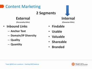 Content Marketing
                                          2 Segments
               External                                   Internal
               (Personality Ethic)                         (Character Ethic)

• Inbound Links                                  •   Findable
    –   Anchor Text                              •   Usable
    –   Domain/IP Diversity                      •   Valuable
    –   Quality
                                                 •   Shareable
    –   Quantity
                                                 •   Branded



 Tweet @SEOcom questions – Hashtag #SEOwebinar
 