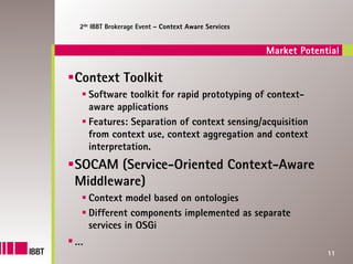 2de IBBT Brokerage Event – Context Aware Services


                                                    Market Potential

Context Toolkit
    Software toolkit for rapid prototyping of context-
    aware applications
    Features: Separation of context sensing/acquisition
    from context use, context aggregation and context
    interpretation.
SOCAM (Service-Oriented Context-Aware
Middleware)
    Context model based on ontologies
    Different components implemented as separate
    services in OSGi
…
                                                                 11
 