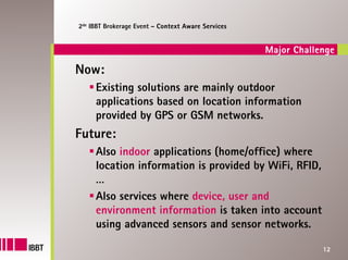 2de IBBT Brokerage Event – Context Aware Services


                                                    Major Challenge

Now:
     Existing solutions are mainly outdoor
     applications based on location information
     provided by GPS or GSM networks.
Future:
     Also indoor applications (home/office) where
     location information is provided by WiFi, RFID,
     …
     Also services where device, user and
     environment information is taken into account
     using advanced sensors and sensor networks.

                                                                12
 
