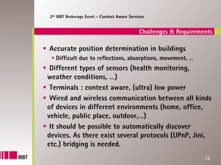 2de IBBT Brokerage Event – Context Aware Services


                                              Challenges & Requirements

Accurate position determination in buildings
   Difficult due to reflections, absorptions, movement, …
 Different types of sensors (health monitoring,
weather conditions, …)
 Terminals : context aware, (ultra) low power
 Wired and wireless communication between all kinds
of devices in different environments (home, office,
vehicle, public place, outdoor,…)
 It should be possible to automatically discover
devices. As there exist several protocols (UPnP, Jini,
etc.) bridging is needed.
                                                                    13
 