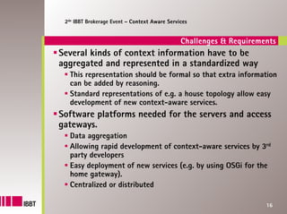 2de IBBT Brokerage Event – Context Aware Services


                                               Challenges & Requirements
Several kinds of context information have to be
aggregated and represented in a standardized way
   This representation should be formal so that extra information
   can be added by reasoning.
   Standard representations of e.g. a house topology allow easy
   development of new context-aware services.
Software platforms needed for the servers and access
gateways.
   Data aggregation
   Allowing rapid development of context-aware services by 3rd
   party developers
   Easy deployment of new services (e.g. by using OSGi for the
   home gateway).
   Centralized or distributed

                                                                     16
 